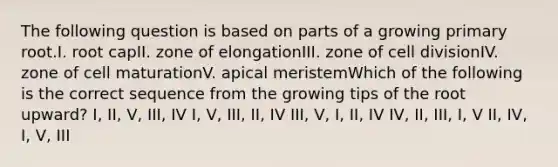 The following question is based on parts of a growing primary root.I. root capII. zone of elongationIII. zone of cell divisionIV. zone of cell maturationV. apical meristemWhich of the following is the correct sequence from the growing tips of the root upward? I, II, V, III, IV I, V, III, II, IV III, V, I, II, IV IV, II, III, I, V II, IV, I, V, III