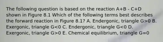 The following question is based on the reaction A+B - C+D shown in Figure 8.1 Which of the following terms best describes the forward reaction in Figure 8.1? A. Endergonic, triangle G>0 B. Exergonic, triangle G 0 E. Chemical equilibrium, triangle G=0