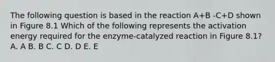 The following question is based in the reaction A+B -C+D shown in Figure 8.1 Which of the following represents the activation energy required for the enzyme-catalyzed reaction in Figure 8.1? A. A B. B C. C D. D E. E