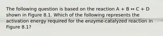 The following question is based on the reaction A + B ↔ C + D shown in Figure 8.1. Which of the following represents the activation energy required for the enzyme-catalyzed reaction in Figure 8.1?