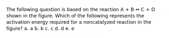 The following question is based on the reaction A + B ↔ C + D shown in the figure. Which of the following represents the activation energy required for a noncatalyzed reaction in the figure? a. a b. b c. c d. d e. e