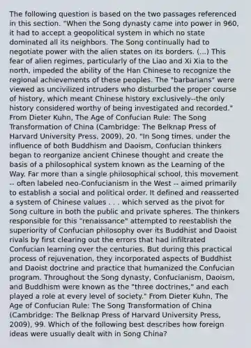 The following question is based on the two passages referenced in this section. "When the Song dynasty came into power in 960, it had to accept a geopolitical system in which no state dominated all its neighbors. The Song continually had to negotiate power with the alien states on its borders. (...) This fear of alien regimes, particularly of the Liao and Xi Xia to the north, impeded the ability of the Han Chinese to recognize the regional achievements of these peoples. The "barbarians" were viewed as uncivilized intruders who disturbed the proper course of history, which meant Chinese history exclusively--the only history considered worthy of being investigated and recorded." From Dieter Kuhn, The Age of Confucian Rule: The Song Transformation of China (Cambridge: The Belknap Press of Harvard University Press, 2009), 20. "In Song times, under the influence of both Buddhism and Daoism, Confucian thinkers began to reorganize ancient Chinese thought and create the basis of a philosophical system known as the Learning of the Way. Far more than a single philosophical school, this movement -- often labeled neo-Confucianism in the West -- aimed primarily to establish a social and political order. It defined and reasserted a system of Chinese values . . . which served as the pivot for Song culture in both the public and private spheres. The thinkers responsible for this "renaissance" attempted to reestablish the superiority of Confucian philosophy over its Buddhist and Daoist rivals by first clearing out the errors that had infiltrated Confucian learning over the centuries. But during this practical process of rejuvenation, they incorporated aspects of Buddhist and Daoist doctrine and practice that humanized the Confucian program. Throughout the Song dynasty, Confucianism, Daoism, and Buddhism were known as the "three doctrines," and each played a role at every level of society." From Dieter Kuhn, The Age of Confucian Rule: The Song Transformation of China (Cambridge: The Belknap Press of Harvard University Press, 2009), 99. Which of the following best describes how foreign ideas were usually dealt with in Song China?