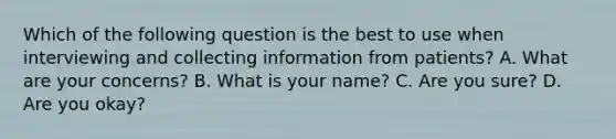 Which of the following question is the best to use when interviewing and collecting information from patients? A. What are your concerns? B. What is your name? C. Are you sure? D. Are you okay?