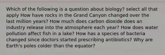 Which of the following is a question about biology? select all that apply How have rocks in the Grand Canyon changed over the last million years? How much does carbon dioxide does an industry release into the atmosphere each year? How does water pollution affect fish in a lake? How has a species of bacteria changed since doctors started prescribing antibiotics? Why are Earth's poles colder than the equator?