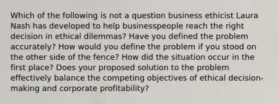 Which of the following is not a question business ethicist Laura Nash has developed to help businesspeople reach the right decision in ethical dilemmas?​ ​​Have you defined the problem accurately? ​​How would you define the problem if you stood on the other side of the fence? ​​How did the situation occur in the first place? Does your proposed solution to the problem effectively balance the competing objectives of ethical decision-making and corporate profitability?