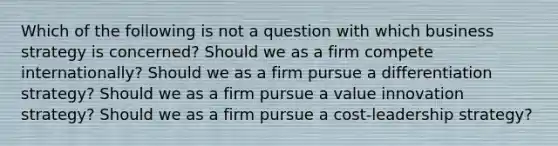 Which of the following is not a question with which business strategy is concerned? Should we as a firm compete internationally? Should we as a firm pursue a differentiation strategy? Should we as a firm pursue a value innovation strategy? Should we as a firm pursue a cost-leadership strategy?