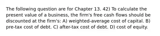 The following question are for Chapter 13. 42) To calculate the present value of a business, the firm's free cash flows should be discounted at the firm's: A) weighted-average cost of capital. B) pre-tax cost of debt. C) after-tax cost of debt. D) cost of equity.