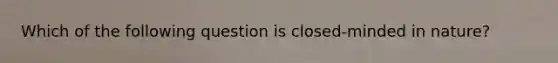 Which of the following question is closed-minded in nature?