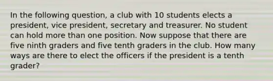 In the following question, a club with 10 students elects a president, vice president, secretary and treasurer. No student can hold <a href='https://www.questionai.com/knowledge/keWHlEPx42-more-than' class='anchor-knowledge'>more than</a> one position. Now suppose that there are five ninth graders and five tenth graders in the club. How many ways are there to elect the officers if the president is a tenth grader?