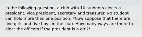 In the following question, a club with 10 students elects a president, vice president, secretary and treasurer. No student can hold more than one position. *Now suppose that there are five girls and five boys in the club. How many ways are there to elect the officers if the president is a girl?*