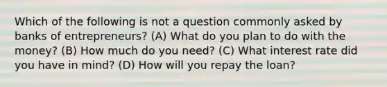 Which of the following is not a question commonly asked by banks of entrepreneurs? (A) What do you plan to do with the money? (B) How much do you need? (C) What interest rate did you have in mind? (D) How will you repay the loan?