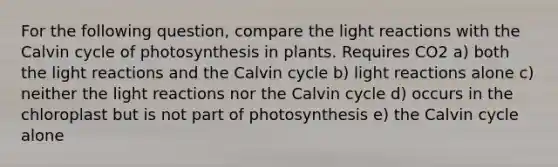 For the following question, compare the light reactions with the Calvin cycle of photosynthesis in plants. Requires CO2 a) both the light reactions and the Calvin cycle b) light reactions alone c) neither the light reactions nor the Calvin cycle d) occurs in the chloroplast but is not part of photosynthesis e) the Calvin cycle alone