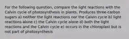 For the following question, compare the light reactions with the Calvin cycle of photosynthesis in plants. Produces three-carbon sugars a) neither the light reactions nor the Calvin cycle b) light reactions alone c) the Calvin cycle alone d) both the light reactions and the Calvin cycle e) occurs in the chloroplast but is not part of photosynthesis