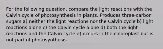 For the following question, compare the light reactions with the Calvin cycle of photosynthesis in plants. Produces three-carbon sugars a) neither the light reactions nor the Calvin cycle b) light reactions alone c) the Calvin cycle alone d) both the light reactions and the Calvin cycle e) occurs in the chloroplast but is not part of photosynthesis