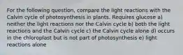 For the following question, compare the light reactions with the Calvin cycle of photosynthesis in plants. Requires glucose a) neither the light reactions nor the Calvin cycle b) both the light reactions and the Calvin cycle c) the Calvin cycle alone d) occurs in the chloroplast but is not part of photosynthesis e) light reactions alone