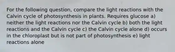 For the following question, compare the light reactions with the Calvin cycle of photosynthesis in plants. Requires glucose a) neither the light reactions nor the Calvin cycle b) both the light reactions and the Calvin cycle c) the Calvin cycle alone d) occurs in the chloroplast but is not part of photosynthesis e) light reactions alone