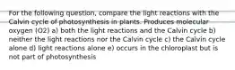 For the following question, compare the light reactions with the Calvin cycle of photosynthesis in plants. Produces molecular oxygen (O2) a) both the light reactions and the Calvin cycle b) neither the light reactions nor the Calvin cycle c) the Calvin cycle alone d) light reactions alone e) occurs in the chloroplast but is not part of photosynthesis