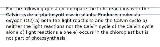 For the following question, compare the light reactions with the Calvin cycle of photosynthesis in plants. Produces molecular oxygen (O2) a) both the light reactions and the Calvin cycle b) neither the light reactions nor the Calvin cycle c) the Calvin cycle alone d) light reactions alone e) occurs in the chloroplast but is not part of photosynthesis