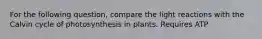 For the following question, compare the light reactions with the Calvin cycle of photosynthesis in plants. Requires ATP