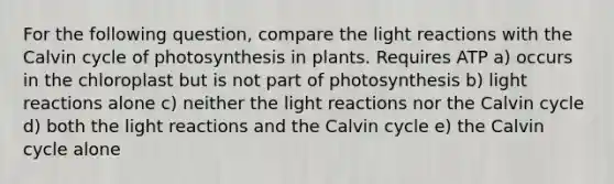 For the following question, compare the light reactions with the Calvin cycle of photosynthesis in plants. Requires ATP a) occurs in the chloroplast but is not part of photosynthesis b) light reactions alone c) neither the light reactions nor the Calvin cycle d) both the light reactions and the Calvin cycle e) the Calvin cycle alone