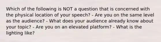 Which of the following is NOT a question that is concerned with the physical location of your speech? - Are you on the same level as the audience? - What does your audience already know about your topic? - Are you on an elevated platform? - What is the lighting like?