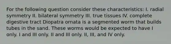 For the following question consider these characteristics: I. radial symmetry II. bilateral symmetry III. true tissues IV. complete digestive tract Diopatra ornata is a segmented worm that builds tubes in the sand. These worms would be expected to have I only. I and III only. II and III only. II, III, and IV only.