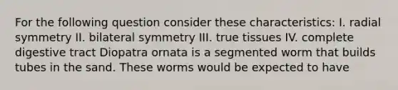 For the following question consider these characteristics: I. radial symmetry II. bilateral symmetry III. true tissues IV. complete digestive tract Diopatra ornata is a segmented worm that builds tubes in the sand. These worms would be expected to have