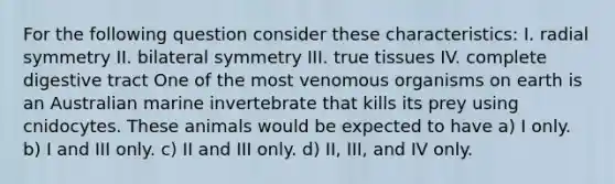 For the following question consider these characteristics: I. radial symmetry II. bilateral symmetry III. true tissues IV. complete digestive tract One of the most venomous organisms on earth is an Australian marine invertebrate that kills its prey using cnidocytes. These animals would be expected to have a) I only. b) I and III only. c) II and III only. d) II, III, and IV only.