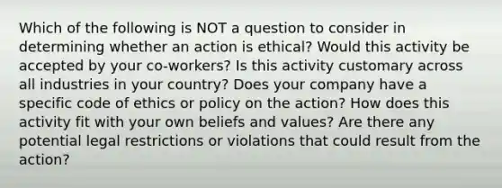 Which of the following is NOT a question to consider in determining whether an action is ethical? Would this activity be accepted by your co-workers? Is this activity customary across all industries in your country? Does your company have a specific code of ethics or policy on the action? How does this activity fit with your own beliefs and values? Are there any potential legal restrictions or violations that could result from the action?