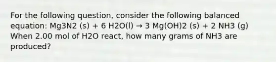 For the following question, consider the following balanced equation: Mg3N2 (s) + 6 H2O(l) → 3 Mg(OH)2 (s) + 2 NH3 (g) When 2.00 mol of H2O react, how many grams of NH3 are produced?