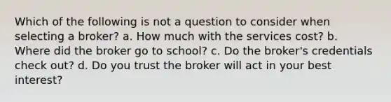 Which of the following is not a question to consider when selecting a broker? a. How much with the services cost? b. Where did the broker go to school? c. Do the broker's credentials check out? d. Do you trust the broker will act in your best interest?