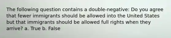 The following question contains a double-negative: Do you agree that fewer immigrants should be allowed into the United States but that immigrants should be allowed full rights when they arrive? a. True b. False