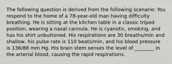 The following question is derived from the following scenario: You respond to the home of a 78-year-old man having difficulty breathing. He is sitting at the kitchen table in a classic tripod position, wearing a nasal cannula. He is cyanotic, smoking, and has his shirt unbuttoned. His respirations are 30 breaths/min and shallow, his pulse rate is 110 beats/min, and his blood pressure is 136/88 mm Hg. His brain stem senses the level of ________ in the arterial blood, causing the rapid respirations.