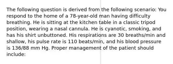 The following question is derived from the following scenario: You respond to the home of a 78-year-old man having difficulty breathing. He is sitting at the kitchen table in a classic tripod position, wearing a nasal cannula. He is cyanotic, smoking, and has his shirt unbuttoned. His respirations are 30 breaths/min and shallow, his pulse rate is 110 beats/min, and his blood pressure is 136/88 mm Hg. Proper management of the patient should include: