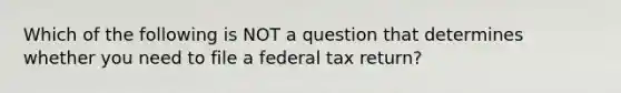 Which of the following is NOT a question that determines whether you need to file a federal tax return?