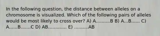 In the following question, the distance between alleles on a chromosome is visualized. Which of the following pairs of alleles would be most likely to cross over? A) A..........B B) A...B...... C) A......B.......C D) AB............. E) ..........AB