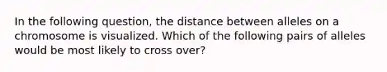 In the following question, the distance between alleles on a chromosome is visualized. Which of the following pairs of alleles would be most likely to cross over?