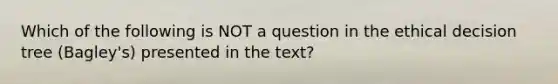 Which of the following is NOT a question in the ethical decision tree (Bagley's) presented in the text?