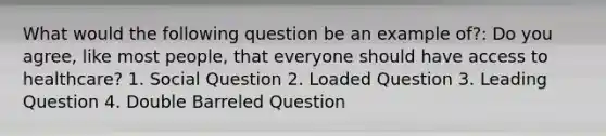 What would the following question be an example of?: Do you agree, like most people, that everyone should have access to healthcare? 1. Social Question 2. Loaded Question 3. Leading Question 4. Double Barreled Question