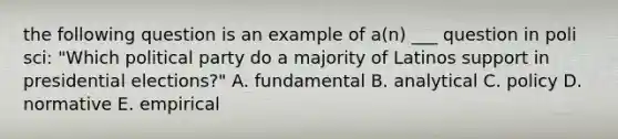 the following question is an example of a(n) ___ question in poli sci: "Which political party do a majority of Latinos support in presidential elections?" A. fundamental B. analytical C. policy D. normative E. empirical