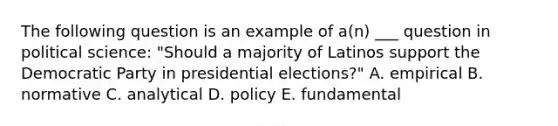 The following question is an example of a(n) ___ question in political science: "Should a majority of Latinos support the Democratic Party in presidential elections?" A. empirical B. normative C. analytical D. policy E. fundamental