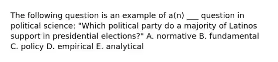 The following question is an example of a(n) ___ question in political science: "Which political party do a majority of Latinos support in presidential elections?" A. normative B. fundamental C. policy D. empirical E. analytical