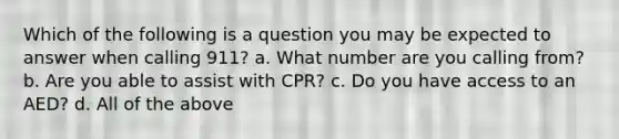 Which of the following is a question you may be expected to answer when calling 911? a. What number are you calling from? b. Are you able to assist with CPR? c. Do you have access to an AED? d. All of the above