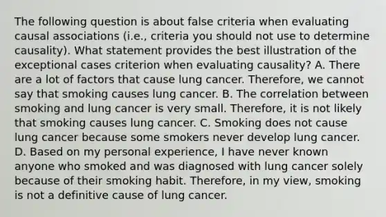 The following question is about false criteria when evaluating causal associations (i.e., criteria you should not use to determine causality). What statement provides the best illustration of the exceptional cases criterion when evaluating causality? A. There are a lot of factors that cause lung cancer. Therefore, we cannot say that smoking causes lung cancer. B. The correlation between smoking and lung cancer is very small. Therefore, it is not likely that smoking causes lung cancer. C. Smoking does not cause lung cancer because some smokers never develop lung cancer. D. Based on my personal experience, I have never known anyone who smoked and was diagnosed with lung cancer solely because of their smoking habit. Therefore, in my view, smoking is not a definitive cause of lung cancer.