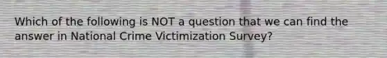 Which of the following is NOT a question that we can find the answer in National Crime Victimization Survey?