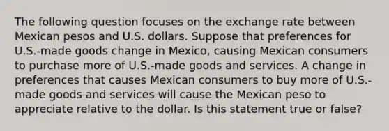 The following question focuses on the exchange rate between Mexican pesos and U.S. dollars. Suppose that preferences for U.S.-made goods change in Mexico, causing Mexican consumers to purchase more of U.S.-made goods and services. A change in preferences that causes Mexican consumers to buy more of U.S.-made goods and services will cause the Mexican peso to appreciate relative to the dollar. Is this statement true or false?