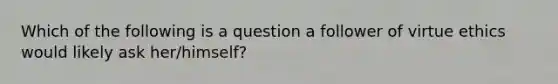 Which of the following is a question a follower of virtue ethics would likely ask her/himself?