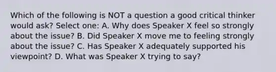 Which of the following is NOT a question a good critical thinker would ask? Select one: A. Why does Speaker X feel so strongly about the issue? B. Did Speaker X move me to feeling strongly about the issue? C. Has Speaker X adequately supported his viewpoint? D. What was Speaker X trying to say?