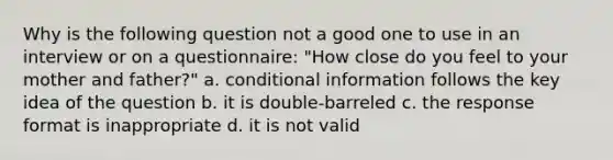 Why is the following question not a good one to use in an interview or on a questionnaire: "How close do you feel to your mother and father?" a. conditional information follows the key idea of the question b. it is double-barreled c. the response format is inappropriate d. it is not valid