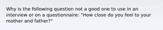 Why is the following question not a good one to use in an interview or on a questionnaire: "How close do you feel to your mother and father?"